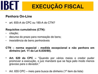 Penhora On-Line art. 655-A do CPC ou 185-A do CTN? Requisitos cumulativos (CTN): citação; decurso do prazo para nomeação de bens; inexistência de bens penhoráveis  CTN – norma especial - medida excepcional e não penhora em dinheiro (art. 11 da Lei 6.830/80). Art. 620 do CPC –  “Quando por vários meios o credor puder promover a execução, o juiz mandará que se faça pelo modo menos gravoso para o devedor.” Art. 655 CPC – meio para busca de dinheiro (1º item da lista) EXECUÇÃO FISCAL 