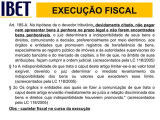 Art. 185-A. Na hipótese de o devedor tributário , devidamente citado, não pagar nem apresentar bens à penhora no prazo legal e não forem encontrados bens penhoráveis , o juiz determinará a indisponibilidade de seus bens e direitos, comunicando a decisão, preferencialmente por meio eletrônico, aos órgãos e entidades que promovem registros de transferência de bens, especialmente ao registro público de imóveis e às autoridades supervisoras do mercado bancário e do mercado de capitais, a fim de que, no âmbito de suas atribuições, façam cumprir a ordem judicial. (acrescentados pela LC 118/2005) § 1o A indisponibilidade de que trata o caput deste artigo limitar-se-á ao valor total exigível, devendo o juiz determinar o imediato levantamento da indisponibilidade dos bens ou valores que excederem esse limite. (acrescentados pela LC 118/2005) § 2o Os órgãos e entidades aos quais se fizer a comunicação de que trata o caput deste artigo enviarão imediatamente ao juízo a relação discriminada dos bens e direitos cuja indisponibilidade houverem promovido." (acrescentados pela LC 118/2005) Obs - cautelar fiscal no curso da execução EXECUÇÃO FISCAL 