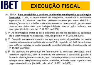 Art. 655-A.  Para possibilitar a penhora de dinheiro em depósito ou aplicação financeira , o juiz, a requerimento do exeqüente, requisitará à autoridade supervisora do sistema bancário, preferencialmente por meio eletrônico, informações sobre a existência de ativos em nome do executado, podendo no mesmo ato determinar sua indisponibilidade, até o valor indicado na execução. (Incluído pela Lei nº 11.382, de 2006). § 1º  As informações limitar-se-ão à existência ou não de depósito ou aplicação até o valor indicado na execução. (Incluído pela Lei nº 11.382, de 2006). § 2º  Compete ao executado comprovar que as quantias depositadas em conta corrente referem-se à hipótese do inciso IV do caput do art. 649 desta Lei ou que estão revestidas de outra forma de impenhorabilidade. (Incluído pela Lei nº 11.382, de 2006). § 3º  Na penhora de percentual do faturamento da empresa executada, será nomeado depositário, com a atribuição de submeter à aprovação judicial a forma de efetivação da constrição, bem como de prestar contas mensalmente, entregando ao exeqüente as quantias recebidas, a fim de serem imputadas no pagamento da dívida. (Incluído pela Lei nº 11.382, de 2006). EXECUÇÃO FISCAL 