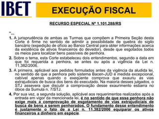 RECURSO ESPECIAL Nº 1.101.288/RS “ ... 1.  A jurisprudência de ambas as Turmas que compõem a Primeira Seção desta Corte é firme no sentido de admitir a possibilidade de quebra do sigilo bancário (expedição de ofício ao Banco Central para obter informações acerca da existência de ativos financeiros do devedor), desde que esgotados todos os meios para localizar bens passíveis de penhora. 2.  Sobre o tema, esta Corte estabeleceu dois entendimentos, segundo a data em que foi requerida a penhora, se antes ou após a vigência da Lei n. 11.382/2006.  3.  A primeira, aplicável aos pedidos formulados antes da vigência da aludida lei, no sentido de que a penhora pelo sistema Bacen-JUD é medida excepcional, cabível apenas quando o exeqüente comprova que exauriu as vias extrajudiciais de busca dos bens do executado. Na maioria desses julgados, o STJ assevera que discutir a comprovação desse exaurimento esbarra no óbice da Sumula n. 7/STJ. 4.  Por sua vez, a segunda solução, aplicável aos requerimentos realizados após a entrada em vigor da mencionada lei,  é no sentido de que essa penhora não exige mais a comprovação de esgotamento de vias extrajudiciais de busca de bens a serem penhorados. O fundamento desse entendimento é justamente o fato de a Lei n. 11.382/2006 equiparar os ativos financeiros a dinheiro em espécie . EXECUÇÃO FISCAL 