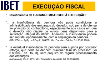 Insuficiência da Garantia/EMBARGOS À EXECUÇÃO: “ ... a insuficiência da penhora não pode condicionar a admissibilidade dos embargos do devedor, sob pena de ofensa ao princípio do contraditório, especialmente nos casos em que o devedor não dispõe de outros bens disponíveis para a satisfação integral do débito. Ademais, a insuficiência poderá ser suprida, oportunamente, com a ampliação da penhora...”  (STJ, EDcl no AgRg no REsp 71.084/PR, Min. Francisco Falcão, DJ. 03.10.2005) “ ... a eventual insuficiência da penhora será suprida por posterior reforço, que pode se dar “em qualquer fase do processo” (lei 6.830/80, art. 15, II), sem prejuízo do regular processamento dos embargos...”  (AgRg no Ag 684.714/PR, Min. Teori Albino Zavascki, DJ. 05.09.2005)  EXECUÇÃO FISCAL 