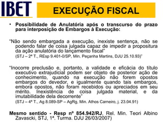 Possibilidade de Anulatória após o transcurso do prazo para interposição de Embargos à Execução: “ Não sendo embargada a execução, inexiste sentença, não se podendo falar de coisa julgada capaz de impedir a propositura da ação anulatória do lançamento fiscal”  (STJ – 2ª T., REsp 9.401-0/SP, Min. Peçanha Martins, DJU 25.10.93)” “ Inocorre preclusão e, portanto, a validade e eficácia do título executivo extrajudicial podem ser objeto de posterior ação de conhecimento, quando na execução não forem opostos embargos do devedor, e igualmente quando tais embargos, embora opostos, não foram recebidos ou apreciados em seu mérito. Inexistência de coisa julgada material, e da imutabilidade dela decorrente”  (STJ – 4ª T., Ag 8.089-SP – AgRg, Min. Athos Carneiro, j. 23.04.91) Mesmo sentido - Resp nº 854.942/RJ , Rel. Min. Teori Albino Zavascki, STJ, 1ª. Turma. DJU 26/03/2007) EXECUÇÃO FISCAL 
