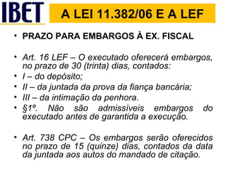 A LEI 11.382/06 E A LEF PRAZO PARA EMBARGOS À EX. FISCAL Art. 16 LEF – O executado oferecerá embargos, no prazo de 30 (trinta) dias, contados: I – do depósito; II – da juntada da prova da fiança bancária; III – da intimação da penhora. §1º. Não são admissíveis embargos do executado antes de garantida a execução. Art. 738 CPC – Os embargos serão oferecidos no prazo de 15 (quinze) dias, contados da data da juntada aos autos do mandado de citação. 