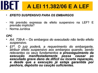 A LEI 11.382/06 E A LEF EFEITO SUSPENSIVO PARA OS EMBARGOS Há previsão expressa de efeito suspensivo na LEF? E previsão implícita?  Norma Jurídica CPC Art. 739-A – Os embargos do executado não terão efeito suspensivo. §1º. O juiz poderá, a requerimento do embargante, atribuir efeito suspensivo aos embargos quando, sendo relevantes os seus fundamentos  o prosseguimento da execução manifestadamente possa causar ao executado grave dano de difícil ou incerta reparação, e desde que a execução já esteja garantida por penhora, depósito ou caução suficientes. 