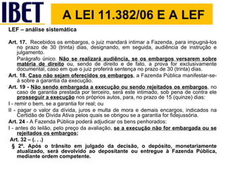 LEF – análise sistemática Art. 17.   Recebidos os embargos, o juiz mandará intimar a Fazenda, para impugná-los no prazo de 30 (trinta) dias, designando, em seguida, audiência de instrução e julgamento. Parágrafo único.  Não se realizará audiência, se os embargos versarem sobre matéria de direito  ou, sendo de direito e de fato, a prova for exclusivamente documental, caso em que o juiz proferirá sentença no prazo de 30 (trinta) dias. Art. 18.   Caso não sejam oferecidos os embargos , a Fazenda Pública manifestar-se-á sobre a garantia da execução. Art. 19 -   Não sendo embargada a execução ou sendo rejeitados os embargos , no caso de garantia prestada por terceiro, será este intimado, sob pena de contra ele  prosseguir a execução  nos próprios autos, para, no prazo de 15 (quinze) dias: I - remir o bem, se a garantia for real; ou II - pagar o valor da dívida, juros e multa de mora e demais encargos, indicados na Certidão de Divida Ativa pelos quais se obrigou se a garantia for fidejussória. Art. 24  - A Fazenda Pública poderá adjudicar os bens penhorados: I - antes do leilão, pelo preço da avaliação,  se a execução não for embargada ou se rejeitados os embargos ; Art. 32 – (. . .) § 2º. Após o trânsito em julgado da decisão, o depósito, monetariamente atualizado, será devolvido ao depositante ou entregue à Fazenda Pública, mediante ordem competente. A LEI 11.382/06 E A LEF 