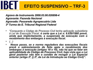 EFEITO SUSPENSIVO – TRF-3 Agravo de Instrumento 2008.03.00.026898-4 Agravante: Fazenda Nacional Agravado: Passaredo Agropecuária Ltda 3ª Turma do E. Tribunal Regional Federal “ Conquanto o Código de Processo Civil tenha aplicação subsidiária à Lei de Execução Fiscal,  é certo que a Lei n. 6.830/1980 prevê, ainda que implicitamente, a suspensão da execução com o recebimento dos embargos à execução fiscal. (...) Nesse passo, se a norma reguladora das execuções fiscais prevê o sobrestamento do feito após o recebimento dos embargos à execução (artigos 18 e 19), não há que se falar em aplicabilidade do Código de Processo Civil, haja vista que a Lei geral posterior não tem o condão de revogar a Lei Especial anterior (artigo 2º, § 2º, da Lei de Introdução ao Código Civil)”. 