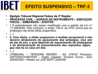 Egrégio Tribunal Regional Federa da 3ª Região: PROCESSO CIVIL – AGRAVO DE INSTRUMENTO – EXECUÇÃO FISCAL – EMBARGOS – EFEITOS. 1.O entendimento não restou modificado com a edição da Lei n.º 11.386/2006. Pelo contrário, o artigo 739-A, do CPC, prevê que os embargos não terão efeito suspensivo. (...) 4. Com efeito, o efeito suspensivo é medida excepcional e não decorre diretamente do ajuizamento dos embargos, mas sim do ato do juiz, o qual depende de requerimento do embargante e da demonstração de preenchimento dos requisitos legais,  que não há no caso em tela. (...) (TRIBUNAL – TERCEIRA REGIÃO - AG 319743 Processo: 200703001010674/SP – Órgão Julgador: Terceira Turma - DJU 30/04/2008 – Relator (a) JUIZ NERY JUNIOR) EFEITO SUSPENSIVO – TRF-3 