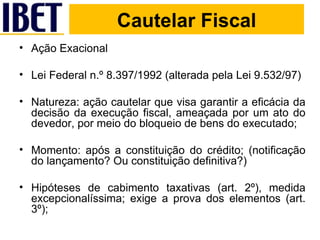 Cautelar Fiscal Ação Exacional Lei Federal n.º 8.397/1992 (alterada pela Lei 9.532/97) Natureza: ação cautelar que visa garantir a eficácia da decisão da execução fiscal, ameaçada por um ato do devedor, por meio do bloqueio de bens do executado; Momento: após a constituição do crédito; (notificação do lançamento? Ou constituição definitiva?) Hipóteses de cabimento taxativas (art. 2º), medida excepcionalíssima; exige a prova dos elementos (art. 3º); 
