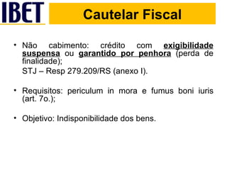 Cautelar Fiscal Não cabimento: crédito com  exigibilidade suspensa  ou  garantido por penhora  (perda de finalidade); STJ – Resp 279.209/RS (anexo I). Requisitos: periculum in mora e fumus boni iuris (art. 7o.); Objetivo: Indisponibilidade dos bens. Cautelar Fiscal 