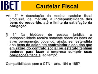 Cautelar Fiscal Art. 4° A decretação da medida cautelar fiscal produzirá, de imediato, a  indisponibilidade dos bens do requerido, até o limite da satisfação da obrigação . § 1° Na hipótese de pessoa jurídica, a indisponibilidade recairá somente sobre os bens do ativo permanente, podendo, ainda,  ser estendida aos  bens do acionista controlador e aos dos que em razão do contrato social ou estatuto tenham poderes para fazer a empresa cumprir suas obrigações fiscais , ao tempo. Compatibilidade com o CTN – arts. 184 e 185? Cautelar Fiscal 