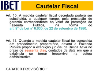 Cautelar Fiscal Art. 10. A medida cautelar fiscal decretada poderá ser substituída, a qualquer tempo, pela prestação de garantia correspondente ao valor da prestação da Fazenda Pública, na forma do  art. 9° da Lei n° 6.830, de 22 de setembro de 1980. Art. 11. Quando a medida cautelar fiscal for concedida em procedimento preparatório, deverá a Fazenda Pública propor a execução judicial da Dívida Ativa no prazo de  sessenta dias , contados da data em que a exigência se tornar irrecorrível na esfera administrativa. CARATER PROVISÓRIO!!! Cautelar Fiscal 