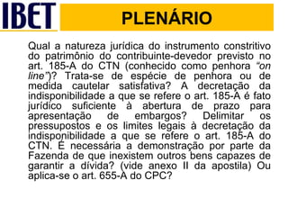 PLENÁRIO Qual a natureza jurídica do instrumento constritivo do patrimônio do contribuinte-devedor previsto no art. 185-A do CTN (conhecido como penhora  “on line” )? Trata-se de espécie de penhora ou de medida cautelar satisfativa? A decretação da indisponibilidade a que se refere o art. 185-A é fato jurídico suficiente à abertura de prazo para apresentação de embargos? Delimitar os pressupostos e os limites legais à decretação da indisponibilidade a que se refere o art. 185-A do CTN. É necessária a demonstração por parte da Fazenda de que inexistem outros bens capazes de garantir a dívida? (vide anexo II da apostila) Ou aplica-se o art. 655-A do CPC?  