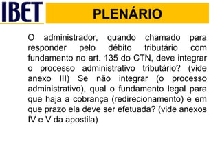 PLENÁRIO O administrador, quando chamado para responder pelo débito tributário com fundamento no art. 135 do CTN, deve integrar o processo administrativo tributário? (vide anexo III) Se não integrar (o processo administrativo), qual o fundamento legal para que haja a cobrança (redirecionamento) e em que prazo ela deve ser efetuada? (vide anexos IV e V da apostila) PLENÁRIO 