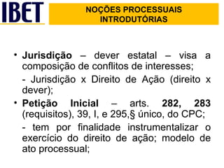 NOÇÕES PROCESSUAIS INTRODUTÓRIAS Jurisdição  – dever estatal – visa a composição de conflitos de interesses; - Jurisdição x Direito de Ação (direito x dever); Petição Inicial  – arts.  282, 283  (requisitos), 39, I, e 295,§ único, do CPC; - tem por finalidade instrumentalizar o exercício do direito de ação; modelo de ato processual; 