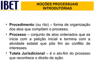 NOÇÕES PROCESSUAIS INTRODUTÓRIAS   Procedimento  (ou rito) – forma de organização dos atos que compõem o processo; Processo  – conjunto de atos ordenados que se inicia com a petição inicial e termina com a atividade estatal que põe fim ao conflito de interesses. Tutela Jurisdicional  – é o ato-fim do processo que reconhece o direito de ação. NOÇÕES PROCESSUAIS INTRODUTÓRIAS 