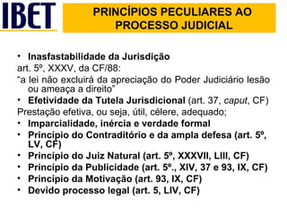 PRINCÍPIOS PECULIARES AO    PROCESSO JUDICIAL   Inasfastabilidade da Jurisdição   art. 5º, XXXV, da CF/88:  “ a lei não excluirá da apreciação do Poder Judiciário lesão ou ameaça a direito” Efetividade da Tutela Jurisdicional  (art. 37,  caput , CF) Prestação efetiva, ou seja, útil, célere, adequado; Imparcialidade, inércia e verdade formal Princípio do Contraditório e da ampla defesa (art. 5º, LV, CF) Princípio do Juiz Natural (art. 5º, XXXVII, LIII, CF) Princípio da Publicidade (art. 5º., XIV, 37 e 93, IX, CF) Princípio da Motivação (art. 93, IX, CF) Devido processo legal (art. 5, LIV, CF) 