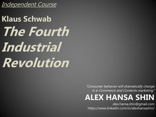 Independent Course
Klaus Schwab
The Fourth
Industrial
Revolution
“Consumer behavior will dramatically change
in e-Commerce and Contents marketing”
ALEX HANSA SHIN
alex.hansa.shin@gmail.com
https://www.linkedin.com/in/alexhansashin/
 