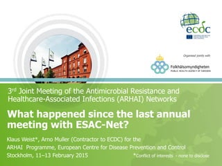 3rd Joint Meeting of the Antimicrobial Resistance and
Healthcare-Associated Infections (ARHAI) Networks
What happened since the last annual
meeting with ESAC-Net?
Klaus Weist*, Arno Muller (Contractor to ECDC) for the
ARHAI Programme, European Centre for Disease Prevention and Control
Stockholm, 11‒13 February 2015 *Conflict of interests - none to disclose
Organised jointly with
 