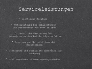 Serviceleistungen 
rechtliche Beratung 
Unterstützung bei Schlichtungen 
und Beschwerden vor Kommissionen 
rechtliche Vertretung und 
Nebenintervention bei Gerichtsverfahren 
Schulung und Weiterbildung der 
BeraterInnen 
Vernetzung und rechtliche Expertise für 
Lobbying 
Stellungnahmen im Gesetzgebungsprozess 
 
