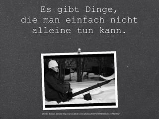 Es gibt Dinge, 
die man einfach nicht 
alleine tun kann. 
Quelle: Roman Skrada http://www.flickr.com/photos/45876709@N03/5431751985/ 
 