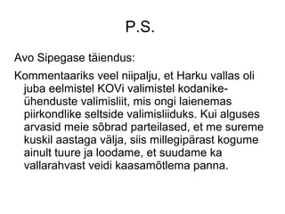 P.S.
Avo Sipegase täiendus:
Kommentaariks veel niipalju, et Harku vallas oli
juba eelmistel KOVi valimistel kodanike-
ühenduste valimisliit, mis ongi laienemas
piirkondlike seltside valimisliiduks. Kui alguses
arvasid meie sõbrad parteilased, et me sureme
kuskil aastaga välja, siis millegipärast kogume
ainult tuure ja loodame, et suudame ka
vallarahvast veidi kaasamõtlema panna.
 