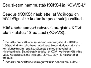 See skeem hammustab KOKS-i ja KOVVS-i.*
Seadus (KOKS) näeb ette, et Volikogu on
hääleõiguslike kodanike poolt salaja valitud.
Hääletada saavad rahvastikuregistris KOVi
elanik alates 18-aastast (KOVVS).
* Kohaliku omavalitsuse korralduse seadus (lühend – KOKS)
määrab kindlaks kohaliku omavalitsuse ülesanded, vastutuse ja
korralduse ning omavalitsusüksuste suhted omavahel ja
riigiorganitega. Sh. sätestab seadus, et KOV-i Volikogu võib võtta
vastu vallasisese linna linnapea, aleviku, alevi- ja külavanema
statuudi.
* Kohaliku omavalitsuse volikogu valimise seadus ehk KOVVS
 