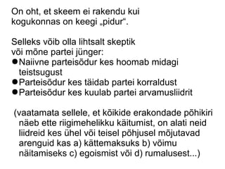 On oht, et skeem ei rakendu kui
kogukonnas on keegi „pidur“.
Selleks võib olla lihtsalt skeptik
või mõne partei jünger:
●Naiivne parteisõdur kes hoomab midagi
teistsugust
●Parteisõdur kes täidab partei korraldust
●Parteisõdur kes kuulab partei arvamusliidrit
(vaatamata sellele, et kõikide erakondade põhikiri
näeb ette riigimehelikku käitumist, on alati neid
liidreid kes ühel või teisel põhjusel mõjutavad
arenguid kas a) kättemaksuks b) võimu
näitamiseks c) egoismist või d) rumalusest...)
 
