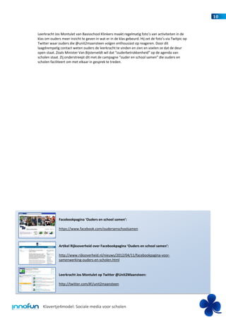 10


Leerkracht Jos Montulet van Basisschool Klinkers maakt regelmatig foto’s van activiteiten in de
klas om ouders meer inzicht te geven in wat er in de klas gebeurd. Hij zet de foto’s via Twitpic op
Twitter waar ouders die @unit2maansteen volgen enthousiast op reageren. Door dit
laagdrempelig contact weten ouders de leerkracht te vinden en zien en voelen ze dat de deur
open staat. Zoals Minister Van Bijsterveldt wil dat “ouderbetrokkenheid” op de agenda van
scholen staat. Zij onderstreept dit met de campagne “ouder en school samen” die ouders en
scholen faciliteert om met elkaar in gesprek te treden.




              Facebookpagina ‘Ouders en school samen’:

              https://www.facebook.com/oudersenschoolsamen



              Artikel Rijksoverheid over Facebookpagina ‘Ouders en school samen’:

              http://www.rijksoverheid.nl/nieuws/2012/04/11/facebookpagina-voor-
              samenwerking-ouders-en-scholen.html


              Leerkracht Jos Montulet op Twitter @Unit2Maansteen:

              http://twitter.com/#!/unit2maansteen




   Klavertje4model: Sociale media voor scholen
 