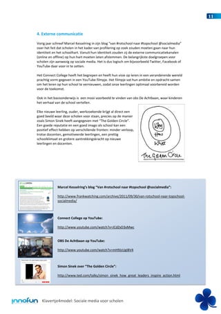 11


4. Externe communicatie

Vorig jaar schreef Marcel Kesselring in zijn blog “van #rotschool naar #topschool @socialmedia”
over het feit dat scholen in het kader van profilering op zoek zouden moeten gaan naar hun
identiteit en het schoolhart. Vanuit hun identiteit zouden zij de externe communicatiekanalen
(online en offline) op hun hart moeten laten afstemmen. De belangrijkste doelgroepen voor
scholen zijn aanwezig op sociale media. Het is dus logisch om bijvoorbeeld Twitter, Facebook of
YouTube daar voor in te zetten.

Het Connect College heeft het begrepen en heeft hun visie op leren in een veranderende wereld
prachtig vorm gegeven in een YouTube filmpje. Het filmpje vat hun ambitie en opdracht samen
om het leren op hun school te vernieuwen, zodat onze leerlingen optimaal voorbereid worden
voor de toekomst.

Ook in het basisonderwijs is een mooi voorbeeld te vinden van obs De Achtbaan, waar kinderen
het verhaal van de school vertellen.

Elke nieuwe leerling, ouder, werkzoekende krijgt al direct een
goed beeld waar deze scholen voor staan, precies op de manier
zoals Simon Sinek heeft aangegeven met “The Golden Circle”.
Een goede reputatie en een goed imago als school kan een
positief effect hebben op verschillende fronten: minder verloop,
trotse docenten, gemotiveerde leerlingen, een prettig
schoolklimaat en grotere aantrekkingskracht op nieuwe
leerlingen en docenten.




             Marcel Kesselring’s blog “Van #rotschool naar #topschool @socialmedia”:

             http://www.frankwatching.com/archive/2011/09/30/van-rotschool-naar-topschool-
             socialmedia/



             Connect College op YouTube:

             http://www.youtube.com/watch?v=JCdZxD3xMwc


             OBS De Achtbaan op YouTube:

             http://www.youtube.com/watch?v=mH9JzUgI8V4



             Simon Sinek over “The Golden Circle”:

             http://www.ted.com/talks/simon_sinek_how_great_leaders_inspire_action.html




   Klavertje4model: Sociale media voor scholen
 