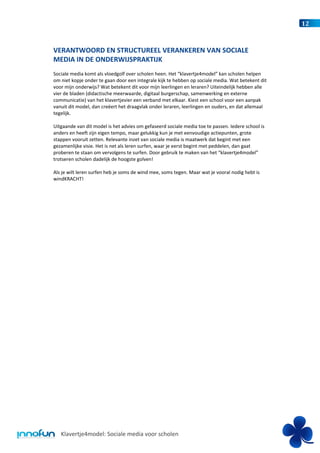 12



VERANTWOORD EN STRUCTUREEL VERANKEREN VAN SOCIALE
MEDIA IN DE ONDERWIJSPRAKTIJK
Sociale media komt als vloedgolf over scholen heen. Het “klavertje4model” kan scholen helpen
om niet kopje onder te gaan door een integrale kijk te hebben op sociale media. Wat betekent dit
voor mijn onderwijs? Wat betekent dit voor mijn leerlingen en leraren? Uiteindelijk hebben alle
vier de bladen (didactische meerwaarde, digitaal burgerschap, samenwerking en externe
communicatie) van het klavertjevier een verband met elkaar. Kiest een school voor een aanpak
vanuit dit model, dan creëert het draagvlak onder leraren, leerlingen en ouders, en dat allemaal
tegelijk.

Uitgaande van dit model is het advies om gefaseerd sociale media toe te passen. Iedere school is
anders en heeft zijn eigen tempo, maar gelukkig kun je met eenvoudige actiepunten, grote
stappen vooruit zetten. Relevante inzet van sociale media is maatwerk dat begint met een
gezamenlijke visie. Het is net als leren surfen, waar je eerst begint met peddelen, dan gaat
proberen te staan om vervolgens te surfen. Door gebruik te maken van het “klavertje4model”
trotseren scholen dadelijk de hoogste golven!

Als je wilt leren surfen heb je soms de wind mee, soms tegen. Maar wat je vooral nodig hebt is
windKRACHT!




   Klavertje4model: Sociale media voor scholen
 