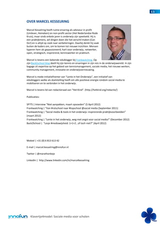 13


OVER MARCEL KESSELRING

Marcel Kesselring heeft ruime ervaring als adviseur in profit
(Unilever, Heineken) en non-profit sector (Het Nederlandse Rode
Kruis), maar sinds enkele jaren is onderwijs zijn speelveld. Hij is
een praktijkmens, wil dingen doen die het verschil maken (Can
Do!) en is altijd op zoek naar verbeteringen. Daarbij denkt hij vaak
buiten de kaders om, om te komen tot nieuwe inzichten. Mensen
typeren hem als gepassioneerd, hart voor onderwijs, netwerker,
open, strategisch, inspirerend, kenniswerker en praktisch.

Marcel is tevens een bekende edublogger bij Frankwatching. Op
zijn Back2school blog deelt hij zijn kennis en ervaringen in zijn reis in de onderwijswereld. In zijn
bagage zit expertise op het gebied van kennismanagement, sociale media, het nieuwe werken,
community management, innovatie en onderwijsvernieuwing.

Marcel is mede-initiatiefnemer van “Lente in het Onderwijs”, een initiatief van
edubloggers welke als doelstelling heeft om alle positieve energie rondom social media te
mobiliseren en te verbinden in het onderwijs.

Marcel is tevens lid van redactieraad van “Het Kind”. (http://hetkind.org/redactie/)

Publicaties:

SP!TS | Interview “Niet aanpakken, maart opvoeden” (5 April 2012)
Frankwatching | “Van #rotschool naar #topschool @social media (September 2011)
Frankwatching | “Social media & tools in het onderwijs: inspirerende praktijkvoorbeelden”
(maart 2012)
Frankwatching | “Lente in het onderwijs, weg met angst voor social media!” (December 2012)
Back2School | “Lesje #mediawijsheid: 1+1=2 , of toch niet?” (April 2012)




Mobiel | +31 (0) 6 813 613 42

E-mail | marcel.kesselring@innofun.nl

Twitter | @marathonkeje

LinkedIn | http://www.linkedin.com/in/marcelkesselring




   Klavertje4model: Sociale media voor scholen
 