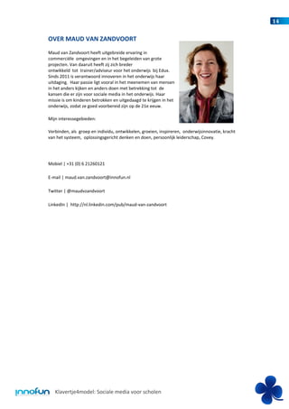 14


OVER MAUD VAN ZANDVOORT
Maud van Zandvoort heeft uitgebreide ervaring in
commerciële omgevingen en in het begeleiden van grote
projecten. Van daaruit heeft zij zich breder
ontwikkeld tot trainer/adviseur voor het onderwijs bij Edux.
Sinds 2011 is verantwoord innoveren in het onderwijs haar
uitdaging. Haar passie ligt vooral in het meenemen van mensen
in het anders kijken en anders doen met betrekking tot de
kansen die er zijn voor sociale media in het onderwijs. Haar
missie is om kinderen betrokken en uitgedaagd te krijgen in het
onderwijs, zodat ze goed voorbereid zijn op de 21e eeuw.

Mijn interessegebieden:

Verbinden, als groep en individu, ontwikkelen, groeien, inspireren, onderwijsinnovatie, kracht
van het systeem, oplossingsgericht denken en doen, persoonlijk leiderschap, Covey.




Mobiel | +31 (0) 6 21260121

E-mail | maud.van.zandvoort@innofun.nl

Twitter | @maudvzandvoort

LinkedIn | http://nl.linkedin.com/pub/maud-van-zandvoort




   Klavertje4model: Sociale media voor scholen
 