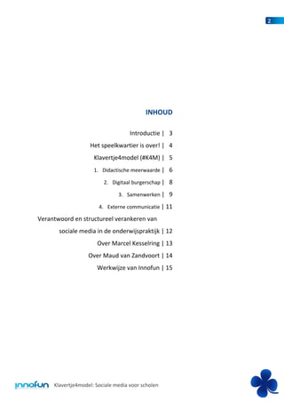 2




                                          INHOUD

                                    Introductie | 3
                   Het speelkwartier is over! | 4
                     Klavertje4model (#K4M) | 5
                     1. Didactische meerwaarde | 6

                         2. Digitaal burgerschap | 8

                               3. Samenwerken | 9

                       4. Externe communicatie | 11

Verantwoord en structureel verankeren van
       sociale media in de onderwijspraktijk | 12
                      Over Marcel Kesselring | 13
                   Over Maud van Zandvoort | 14
                      Werkwijze van Innofun | 15




     Klavertje4model: Sociale media voor scholen
 