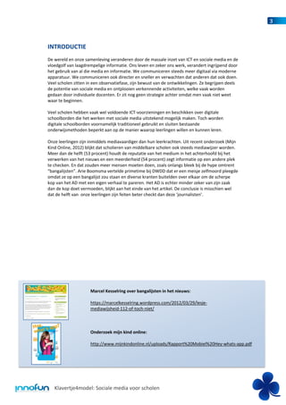 3



INTRODUCTIE
De wereld en onze samenleving veranderen door de massale inzet van ICT en sociale media en de
vloedgolf van laagdrempelige informatie. Ons leven en zeker ons werk, verandert ingrijpend door
het gebruik van al die media en informatie. We communiceren steeds meer digitaal via moderne
apparatuur. We communiceren ook directer en sneller en verwachten dat anderen dat ook doen.
Veel scholen zitten in een observatiefase, zijn bewust van de ontwikkelingen. Ze begrijpen deels
de potentie van sociale media en ontplooien verkennende activiteiten, welke vaak worden
gedaan door individuele docenten. Er zit nog geen strategie achter omdat men vaak niet weet
waar te beginnen.

Veel scholen hebben vaak wel voldoende ICT-voorzieningen en beschikken over digitale
schoolborden die het werken met sociale media uitstekend mogelijk maken. Toch worden
digitale schoolborden voornamelijk traditioneel gebruikt en sluiten bestaande
onderwijsmethoden beperkt aan op de manier waarop leerlingen willen en kunnen leren.

Onze leerlingen zijn inmiddels mediavaardiger dan hun leerkrachten. Uit recent onderzoek (Mijn
Kind Online, 2012) blijkt dat scholieren van middelbare scholen ook steeds mediawijzer worden.
Meer dan de helft (53 procent) houdt de reputatie van het medium in het achterhoofd bij het
verwerken van het nieuws en een meerderheid (54 procent) zegt informatie op een andere plek
te checken. En dat zouden meer mensen moeten doen, zoals onlangs bleek bij de hype omtrent
“bangalijsten”. Arie Boomsma vertelde primetime bij DWDD dat er een meisje zelfmoord pleegde
omdat ze op een bangalijst zou staan en diverse kranten buitelden over elkaar om de scherpe
kop van het AD met een eigen verhaal te pareren. Het AD is echter minder zeker van zijn zaak
dan de kop doet vermoeden, blijkt aan het einde van het artikel. De conclusie is misschien wel
dat de helft van onze leerlingen zijn feiten beter checkt dan deze ‘journalisten’.




                     Marcel Kesselring over bangalijsten in het nieuws:

                     https://marcelkesselring.wordpress.com/2012/03/29/lesje-
                     mediawijsheid-112-of-toch-niet/



                     Onderzoek mijn kind online:

                     http://www.mijnkindonline.nl/uploads/Rapport%20Mobiel%20Hey-whats-app.pdf




   Klavertje4model: Sociale media voor scholen
 