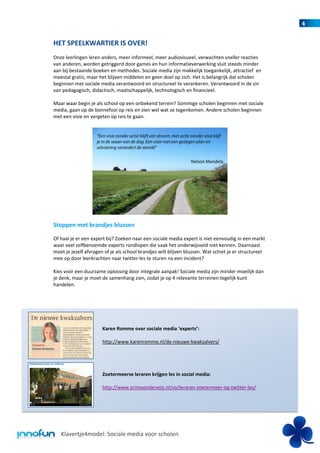 4


HET SPEELKWARTIER IS OVER!
Onze leerlingen leren anders, meer informeel, meer audiovisueel, verwachten sneller reacties
van anderen, worden getriggerd door games en hun informatieverwerking sluit steeds minder
aan bij bestaande boeken en methodes. Sociale media zijn makkelijk toegankelijk, attractief en
meestal gratis, maar het blijven middelen en geen doel op zich. Het is belangrijk dat scholen
beginnen met sociale media verantwoord en structureel te verankeren. Verantwoord in de zin
van pedagogisch, didactisch, maatschappelijk, technologisch en financieel.

Maar waar begin je als school op een onbekend terrein? Sommige scholen beginnen met sociale
media, gaan op de bonnefooi op reis en zien wel wat ze tegenkomen. Andere scholen beginnen
met een visie en vergeten op reis te gaan.




Stoppen met brandjes blussen

Of haal je er een expert bij? Zoeken naar een sociale media expert is niet eenvoudig in een markt
waar veel zelfbenoemde experts rondlopen die vaak het onderwijsveld niet kennen. Daarnaast
moet je jezelf afvragen of je als school brandjes wilt blijven blussen. Wat schiet je er structureel
mee op door leerkrachten naar twitter-les te sturen na een incident?

Kies voor een duurzame oplossing door integrale aanpak! Sociale media zijn minder moeilijk dan
je denk, maar je moet de samenhang zien, zodat je op 4 relevante terreinen tegelijk kunt
handelen.




                       Karen Romme over sociale media ‘experts’:

                       http://www.karenromme.nl/de-nieuwe-kwakzalvers/




                       Zoetermeerse leraren krijgen les in social media:

                       http://www.primaonderwijs.nl/vo/leraren-zoetermeer-op-twitter-les/




   Klavertje4model: Sociale media voor scholen
 