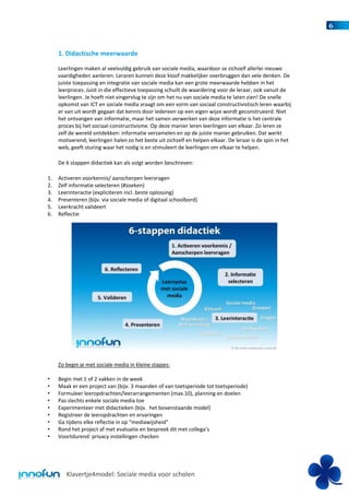 6


     1. Didactische meerwaarde

     Leerlingen maken al veelvuldig gebruik van sociale media, waardoor ze zichzelf allerlei nieuwe
     vaardigheden aanleren. Leraren kunnen deze kloof makkelijker overbruggen dan vele denken. De
     juiste toepassing en integratie van sociale media kan een grote meerwaarde hebben in het
     leerproces. Juist in die effectieve toepassing schuilt de waardering voor de leraar, ook vanuit de
     leerlingen. Je hoeft niet vingervlug te zijn om het nu van sociale media te laten zien! De snelle
     opkomst van ICT en sociale media vraagt om een vorm van sociaal constructivistisch leren waarbij
     er van uit wordt gegaan dat kennis door iedereen op een eigen wijze wordt geconstrueerd. Niet
     het ontvangen van informatie, maar het samen verwerken van deze informatie is het centrale
     proces bij het sociaal-constructivisme. Op deze manier leren leerlingen van elkaar. Zo leren ze
     zelf de wereld ontdekken: informatie verzamelen en op de juiste manier gebruiken. Dat werkt
     motiverend; leerlingen halen zo het beste uit zichzelf en helpen elkaar. De leraar is de spin in het
     web, geeft sturing waar het nodig is en stimuleert de leerlingen om elkaar te helpen.

     De 6 stappen didactiek kan als volgt worden beschreven:

1.   Activeren voorkennis/ aanscherpen leervragen
2.   Zelf informatie selecteren (#zoeken)
3.   Leerinteractie (expliciteren incl. beste oplossing)
4.   Presenteren (bijv. via sociale media of digitaal schoolbord)
5.   Leerkracht valideert
6.   Reflectie




     Zo begin je met sociale media in kleine stapjes:

•    Begin met 1 of 2 vakken in de week
•    Maak er een project van (bijv. 3 maanden of van toetsperiode tot toetsperiode)
•    Formuleer leeropdrachten/leerarrangementen (max.10), planning en doelen
•    Pas slechts enkele sociale media toe
•    Experimenteer met didactieken (bijv. het bovenstaande model)
•    Registreer de leeropdrachten en ervaringen
•    Ga tijdens elke reflectie in op “mediawijsheid”
•    Rond het project af met evaluatie en bespreek dit met collega’s
•    Voortdurend: privacy instellingen checken




        Klavertje4model: Sociale media voor scholen
 