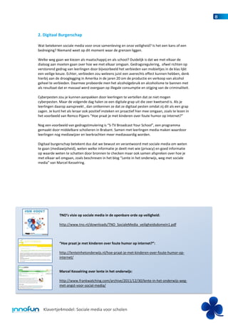 8


2. Digitaal Burgerschap

Wat betekenen sociale media voor onze samenleving en onze veiligheid? Is het een kans of een
bedreiging? Niemand weet op dit moment waar de grenzen liggen.

Welke weg gaan we kiezen als maatschappij en als school? Duidelijk is dat we met elkaar de
dialoog aan moeten gaan over hoe we met elkaar omgaan. Gedragsregulering, ofwel richten op
verstorend gedrag van leerlingen door bijvoorbeeld het verbieden van mobieltjes in de klas lijkt
een veilige keuze. Echter, verbieden zou weleens juist een averechts effect kunnen hebben, denk
hierbij aan de drooglegging in Amerika in de jaren 20 om de productie en verkoop van alcohol
geheel te verbieden. Daarmee probeerde men het alcoholgebruik en alcoholisme te bannen met
als resultaat dat er massaal werd overgaan op illegale consumptie en stijging van de criminaliteit.

Cyberpesten zou je kunnen aanpakken door leerlingen te vertellen dat ze niet mogen
cyberpesten. Maar de volgende dag halen ze een digitale grap uit die zeer kwetsend is. Als je
leerlingen daarop aanspreekt , dan ontkennen ze dat ze digitaal pesten omdat zij dit als een grap
zagen. Je kunt het als leraar ook positief insteken en proactief hier mee omgaan, zoals te lezen in
het voorbeeld van Remco Pijpers “Hoe praat je met kinderen over foute humor op internet?”

Nog een voorbeeld van gedragstimulering is “S-TV Broadcast Your School”, een programma
gemaakt door middelbare scholieren in Brabant. Samen met leerlingen media maken waardoor
leerlingen nog mediawijzer en leerkrachten meer mediavaardig worden.

Digitaal burgerschap betekent dus dat we bewust en verantwoord met sociale media om weten
te gaan (mediawijsheid), weten welke informatie je deelt met wie (privacy) en goed informatie
op waarde weten te schatten door bronnen te checken maar ook samen afspreken over hoe je
met elkaar wil omgaan, zoals beschreven in het blog “Lente in het onderwijs, weg met sociale
media” van Marcel Kesselring.




              TNO’s visie op sociale media in de openbare orde op veiligheid:

              http://www.tno.nl/downloads/TNO_SocialeMedia_veiligheidsdomein1.pdf



              “Hoe praat je met kinderen over foute humor op internet?”:

              http://lenteinhetonderwijs.nl/hoe-praat-je-met-kinderen-over-foute-humor-op-
              internet/


              Marcel Kesselring over lente in het onderwijs:

              http://www.frankwatching.com/archive/2011/12/30/lente-in-het-onderwijs-weg-
              met-angst-voor-social-media/




   Klavertje4model: Sociale media voor scholen
 