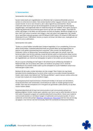 9

3. Samenwerken

Samenwerken met collega’s

Sociale media biedt veel mogelijkheden om efficiënter tijd- en plaatsonafhankelijk samen te
werken en online kennis te delen. Veel scholen bezitten echter nog geen intranet, laat staan een
sociaal intranet. En als er een intranet is, dan is deze ingericht op samenwerken. Recent
onderzoek onder leraren gaf aan dat de belangrijkste oorzaak voor de hoge werkdruk ligt bij
vergaderingen, niet-lesgevende taken en ondersteuning van ICT middelen. Als er geen sturing en
facilitering plaatsvindt vanuit directies gaan leraren op zoek naar andere wegen. Vaak blijft het
echter nog hangen in het delen van documenten via tools als dropbox. Werkdruk verlagen kun je
door intern slim samen te werken met collega’s, maar ook extern met vakgenoten. Op LinkedIn
zijn er specifieke onderwijs groepen zoals PO Netwerk (4,827 leden), VO netwerk (5.000 leden) of
Onderwijs2.0 (ruim 7.000 leden). Kortom, je staat er als leraar niet alleen voor, maak gebruik van
de kennis van je vakbroeders.

Samenwerken met ouders

“Ouders en school hebben hetzelfde doel: kinderen begeleiden in hun ontwikkeling. Ze kunnen
elkaar hierbij helpen. Ouderbetrokkenheid heeft een positief effect op leerlingprestaties en
daarom is een goede samenwerking hierin essentieel” aldus minster van Bijsterveldt van
Onderwijs, Cultuur en Wetenschap. Samenwerking met ouders gaat niet vanzelf, maar hoe
betrek je ouders meer bij het onderwijs, terwijl de tijd dat ouders en leerkrachten elkaar kunnen
zien steeds beperkter wordt? Net als in de rest van de samenleving zullen ook op en rond school
de mogelijkheden van internet een belangrijke rol spelen in het vinden van een antwoord.

Als je nu op een schooldag om half negen in de ochtend op een willekeurig schoolplein in
Nederland kijkt, dan zie je (bijna) alle ouders van kinderen van groep 1 t/m 4. Vanaf de
middenbouw zie je steeds minder ouders op het schoolplein en op de middelbare school zie je
helemaal geen ouders meer.

Betekent dit dat ouders minder betrokken zijn dan vroeger? Nee! Ouders zijn nog steeds
betrokken bij de ontwikkeling van hun kind, echter moet je ze via andere kanalen benaderen.
Ouders raken steeds meer bekend met “Het Nieuwe Werken”, waarin mensen continu online zijn
en waar tijd en plaats een nieuwe betekenis krijgen.

Op menig basisschool stopt de directeur of leerkracht briefjes in de tassen van de kinderen,
terwijl die berichten ook rechtstreeks in de broekzak van vader en moeder gestopt kunnen
worden. Daar waar de smartphone zit! In het geval van gescheiden ouders bereik je ze op deze
manier meteen allebei.

Ouderbetrokkenheid valt of staat met communicatie en wel communicatie op basis van
gelijkwaardigheid. Scholen moeten gaan nadenken over hoe en wat ze willen bereiken en hoe ze
met ouders het gesprek aangaan om ouderbetrokkenheid te bevorderen. Kiezen voor moderne
communicatie kanalen en niet blijven hangen in traditionele communicatie kanalen. Er zijn al
voldoende commerciële partijen (MaxClass, Schoudercom, Klascontact) die hier mee aan de slag
zijn gegaan, maar het kan ook heel eenvoudig. Neem het voorbeeld van Basisschool Klinkers.




   Klavertje4model: Sociale media voor scholen
 