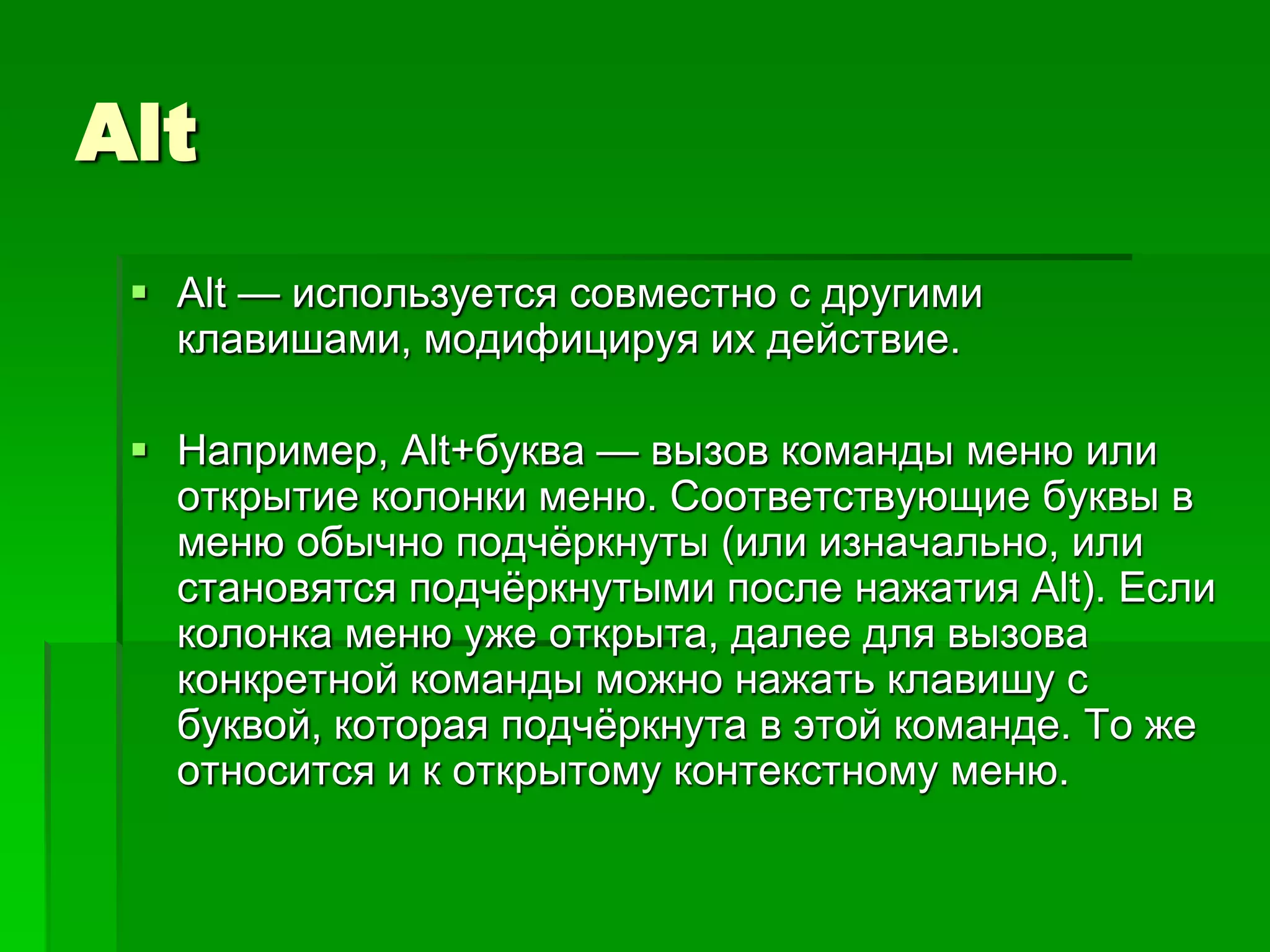 Alt
  Alt — используется совместно с другими
   клавишами, модифицируя их действие.

  Например, Alt+буква — вызов команды меню или
   открытие колонки меню. Соответствующие буквы в
   меню обычно подчѐркнуты (или изначально, или
   становятся подчѐркнутыми после нажатия Alt). Если
   колонка меню уже открыта, далее для вызова
   конкретной команды можно нажать клавишу с
   буквой, которая подчѐркнута в этой команде. То же
   относится и к открытому контекстному меню.
 