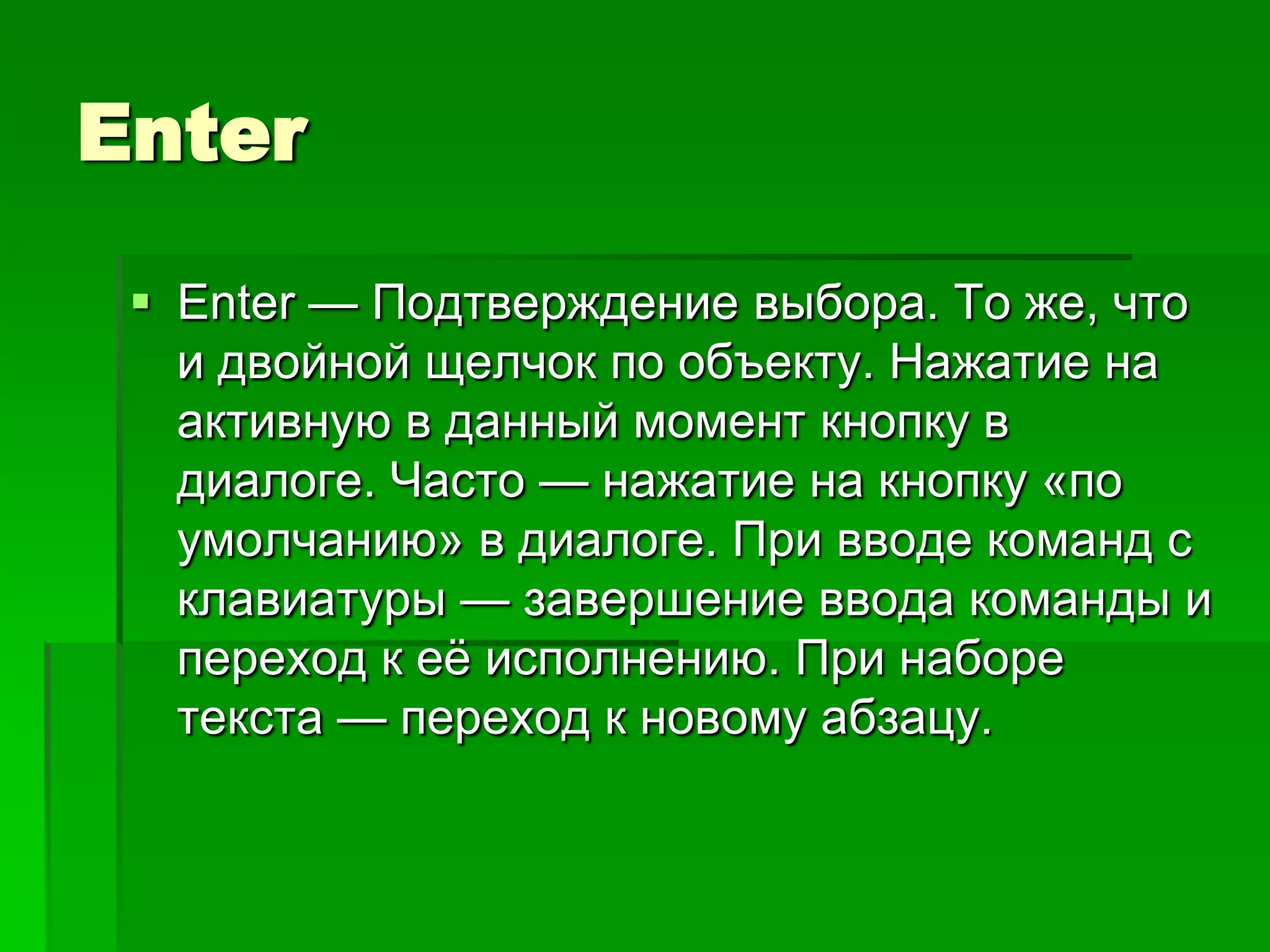 Enter

  Enter — Подтверждение выбора. То же, что
   и двойной щелчок по объекту. Нажатие на
   активную в данный момент кнопку в
   диалоге. Часто — нажатие на кнопку «по
   умолчанию» в диалоге. При вводе команд с
   клавиатуры — завершение ввода команды и
   переход к еѐ исполнению. При наборе
   текста — переход к новому абзацу.
 