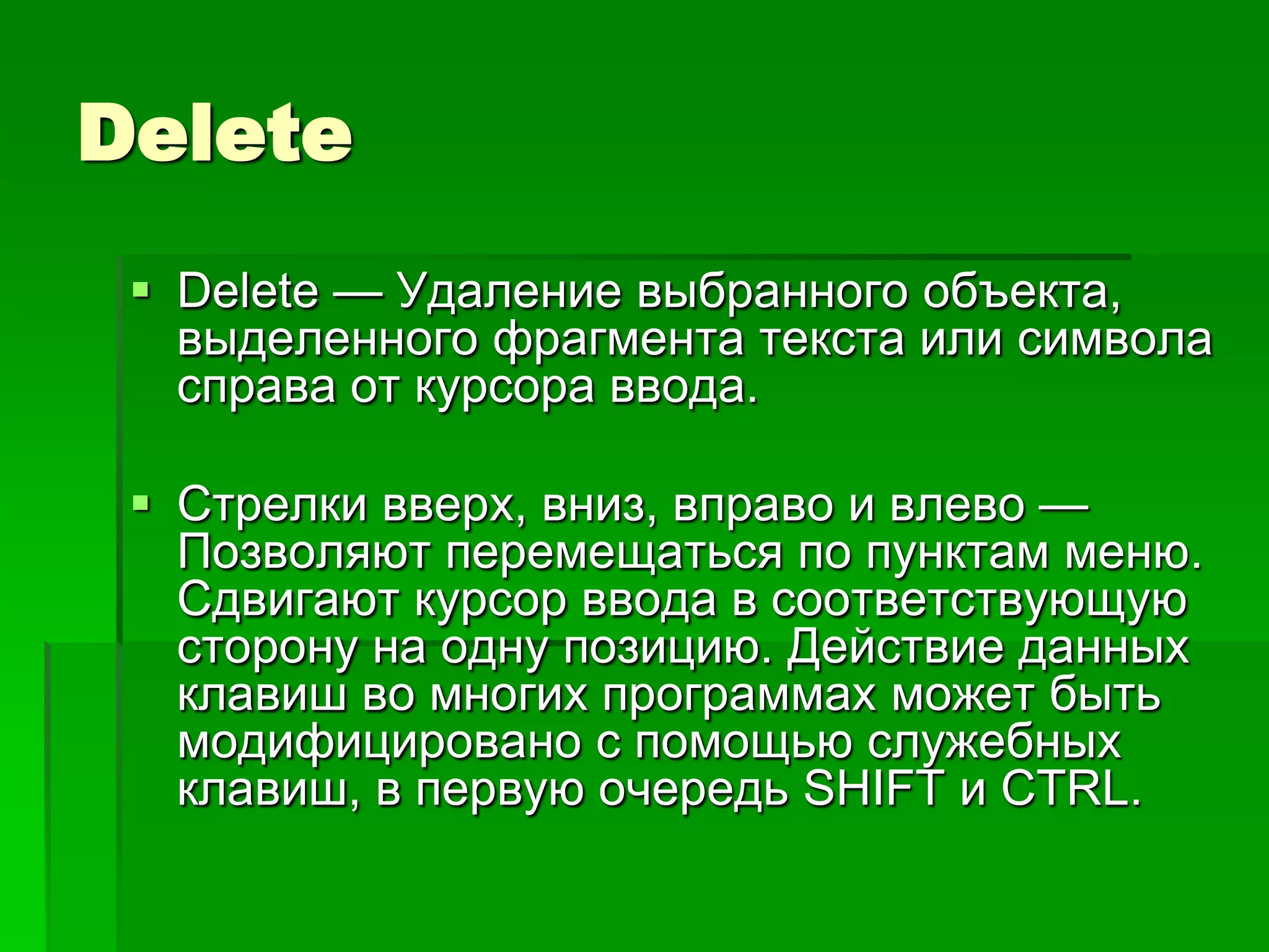 Delete
  Delete — Удаление выбранного объекта,
   выделенного фрагмента текста или символа
   справа от курсора ввода.

  Стрелки вверх, вниз, вправо и влево —
   Позволяют перемещаться по пунктам меню.
   Сдвигают курсор ввода в соответствующую
   сторону на одну позицию. Действие данных
   клавиш во многих программах может быть
   модифицировано с помощью служебных
   клавиш, в первую очередь SHIFT и CTRL.
 