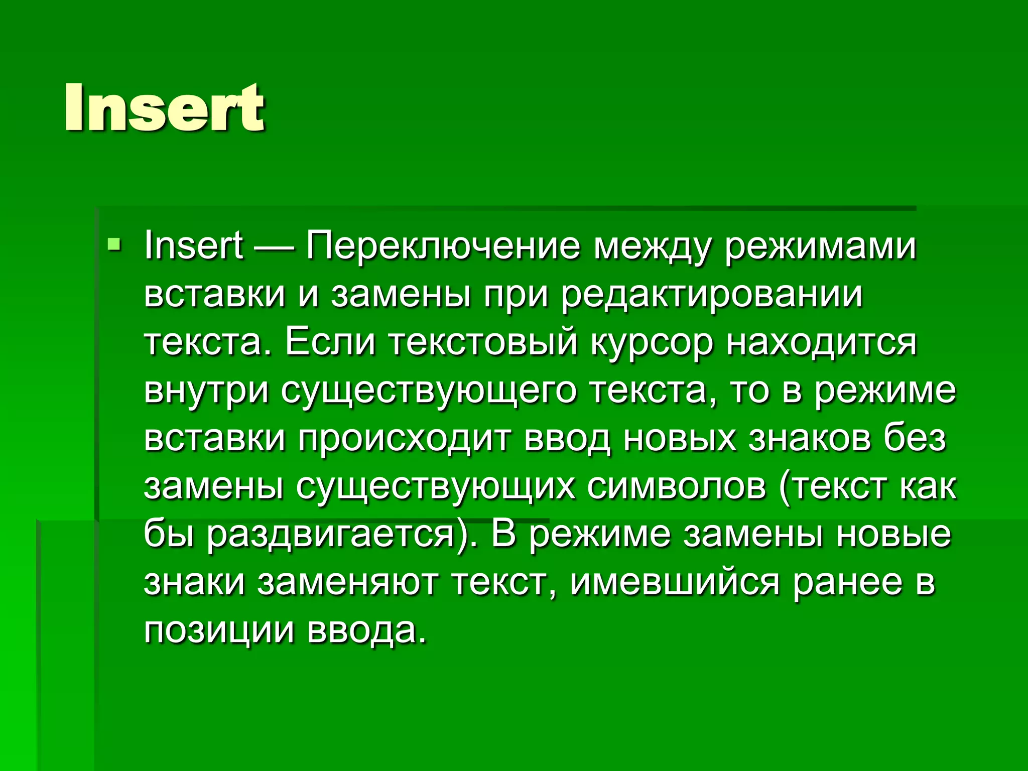 Insert

  Insert — Переключение между режимами
   вставки и замены при редактировании
   текста. Если текстовый курсор находится
   внутри существующего текста, то в режиме
   вставки происходит ввод новых знаков без
   замены существующих символов (текст как
   бы раздвигается). В режиме замены новые
   знаки заменяют текст, имевшийся ранее в
   позиции ввода.
 
