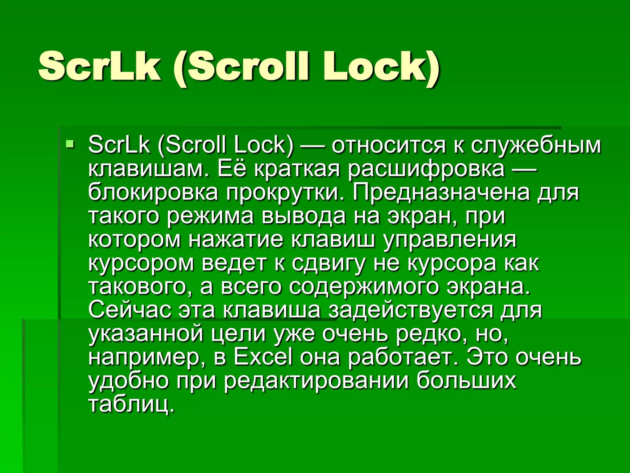 ScrLk (Scroll Lock)
  ScrLk (Scroll Lock) — относится к служебным
   клавишам. Еѐ краткая расшифровка —
   блокировка прокрутки. Предназначена для
   такого режима вывода на экран, при
   котором нажатие клавиш управления
   курсором ведет к сдвигу не курсора как
   такового, а всего содержимого экрана.
   Сейчас эта клавиша задействуется для
   указанной цели уже очень редко, но,
   например, в Exсel она работает. Это очень
   удобно при редактировании больших
   таблиц.
 