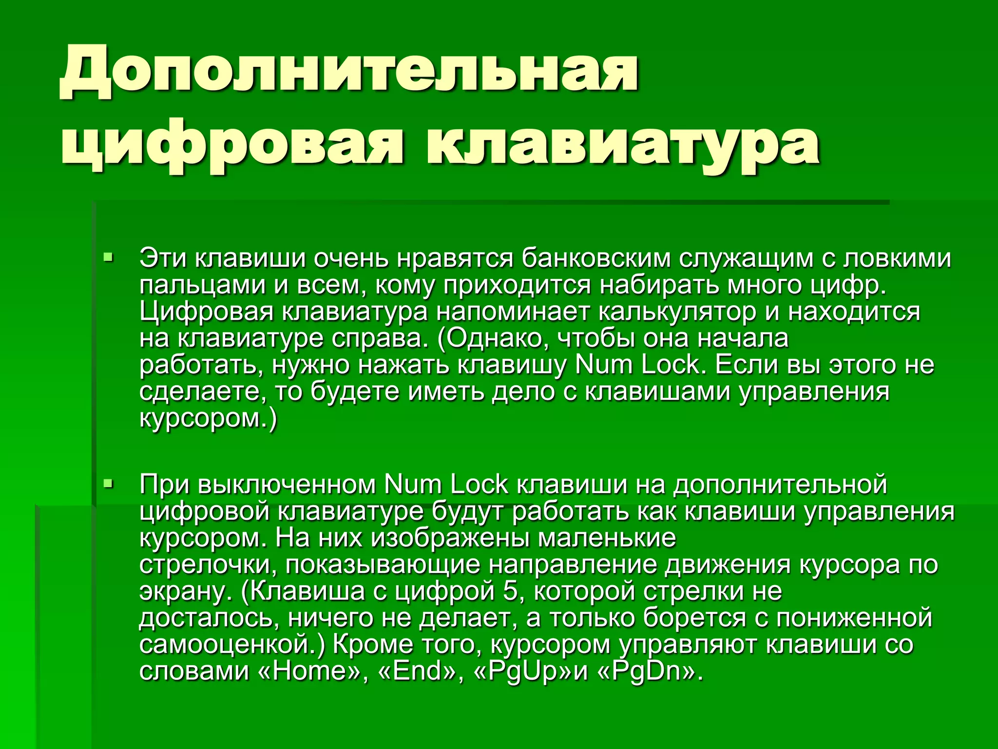 Дополнительная
цифровая клавиатура
  Эти клавиши очень нравятся банковским служащим с ловкими
   пальцами и всем, кому приходится набирать много цифр.
   Цифровая клавиатура напоминает калькулятор и находится
   на клавиатуре справа. (Однако, чтобы она начала
   работать, нужно нажать клавишу Num Lock. Если вы этого не
   сделаете, то будете иметь дело с клавишами управления
   курсором.)

  При выключенном Num Lock клавиши на дополнительной
   цифровой клавиатуре будут работать как клавиши управления
   курсором. На них изображены маленькие
   стрелочки, показывающие направление движения курсора по
   экрану. (Клавиша с цифрой 5, которой стрелки не
   досталось, ничего не делает, а только борется с пониженной
   самооценкой.) Кроме того, курсором управляют клавиши со
   словами «Home», «End», «PgUp»и «PgDn».
 