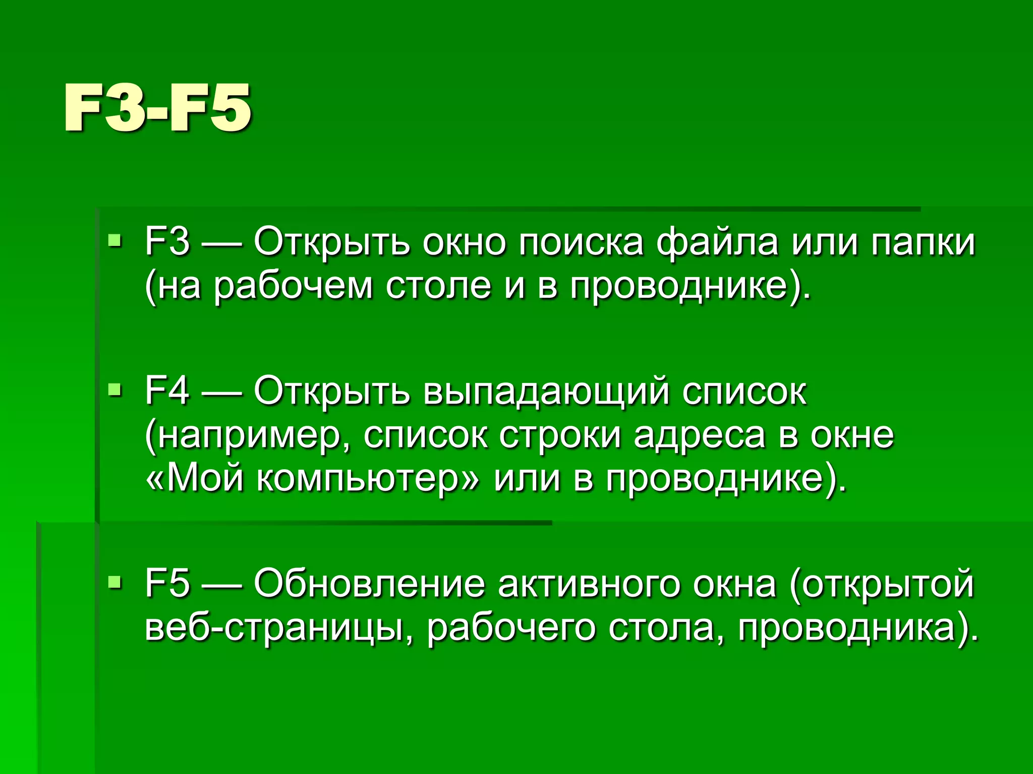 F3-F5
  F3 — Открыть окно поиска файла или папки
   (на рабочем столе и в проводнике).

  F4 — Открыть выпадающий список
   (например, список строки адреса в окне
   «Mой компьютер» или в проводнике).

  F5 — Обновление активного окна (открытой
   веб-страницы, рабочего стола, проводника).
 