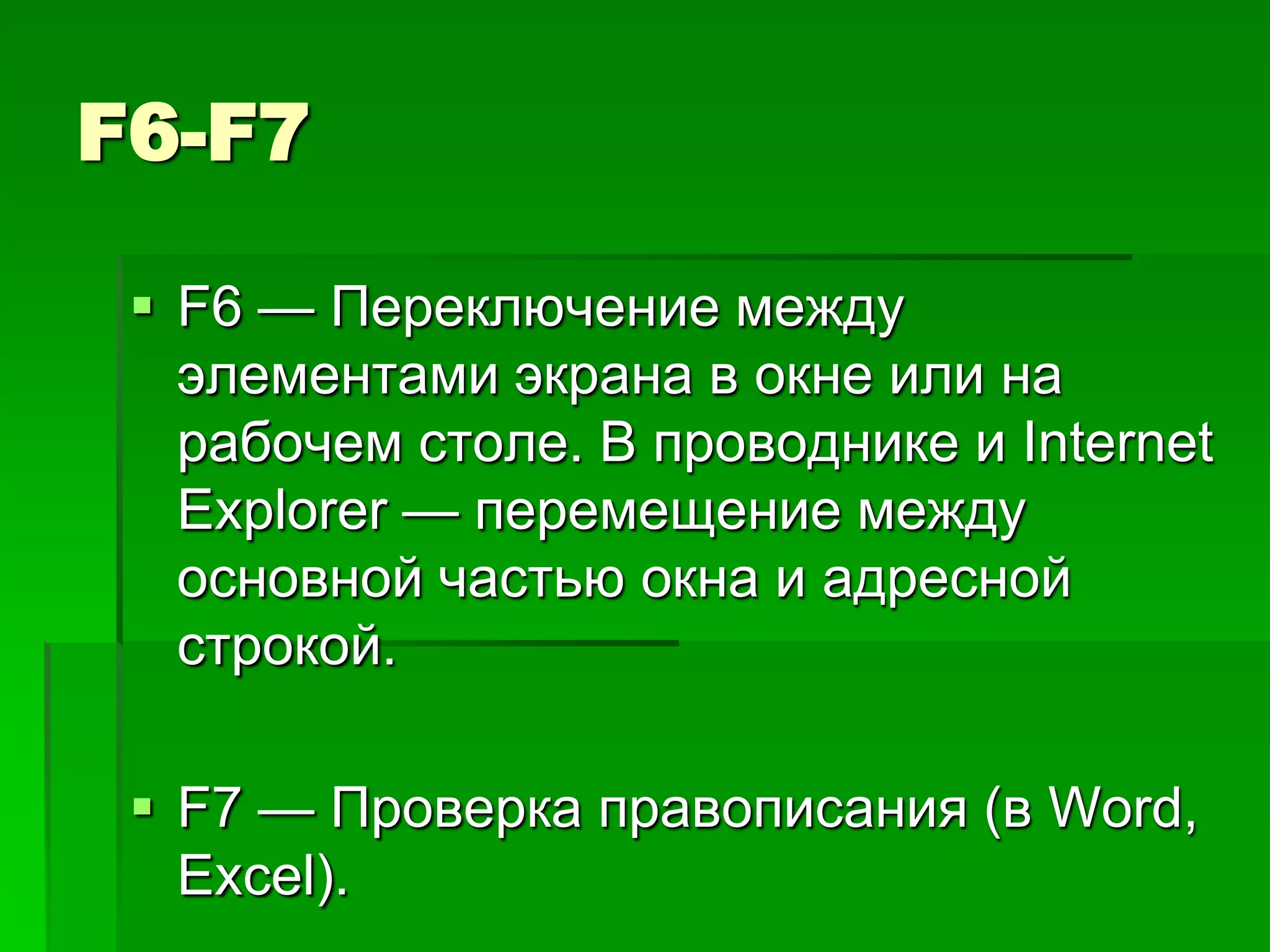 F6-F7

  F6 — Переключение между
   элементами экрана в окне или на
   рабочем столе. В проводнике и Internet
   Explorer — перемещение между
   основной частью окна и адресной
   строкой.

  F7 — Проверка правописания (в Word,
   Excel).
 