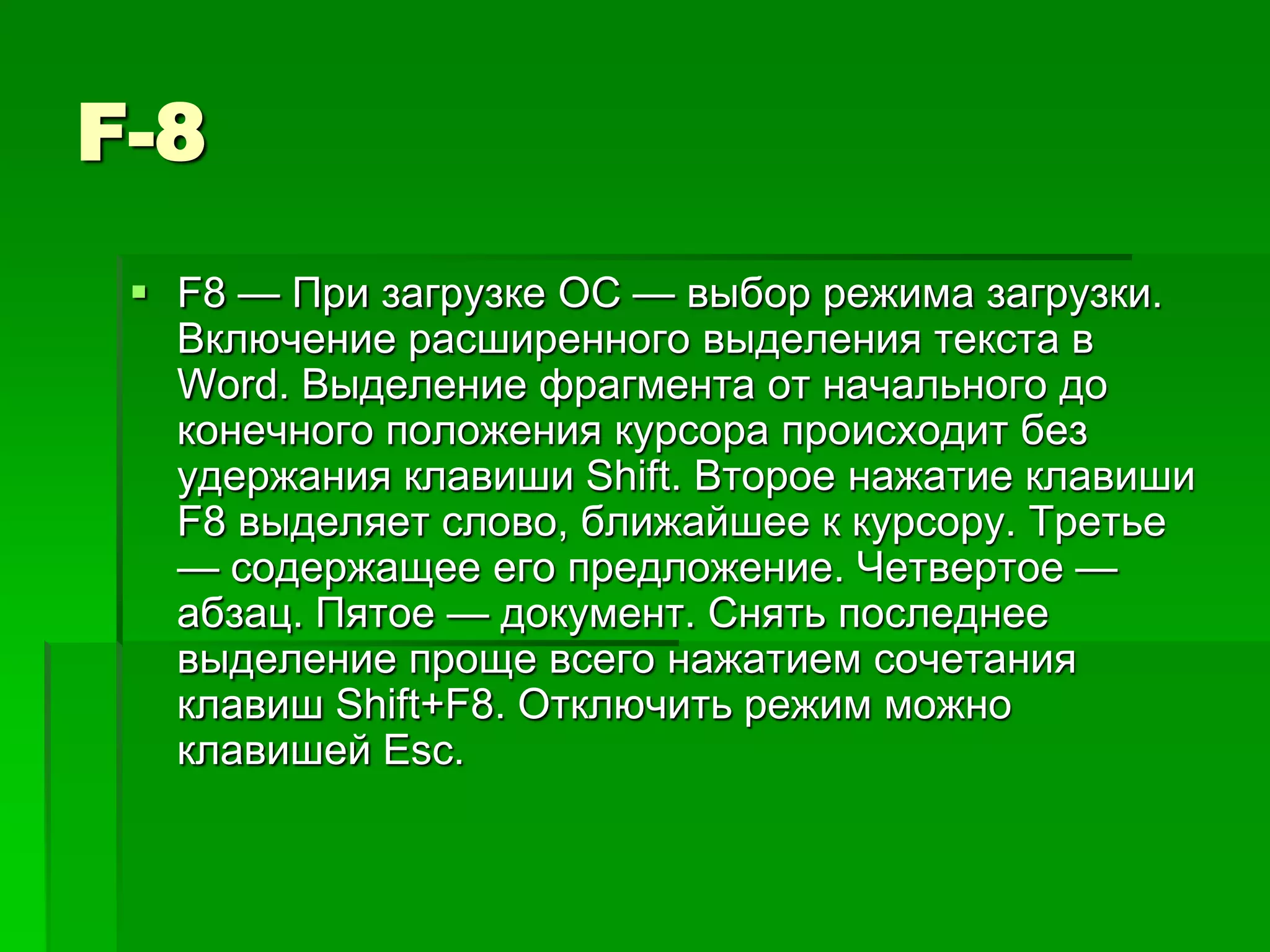 F-8
  F8 — При загрузке ОС — выбор режима загрузки.
   Включение расширенного выделения текста в
   Word. Выделение фрагмента от начального до
   конечного положения курсора происходит без
   удержания клавиши Shift. Второе нажатие клавиши
   F8 выделяет слово, ближайшее к курсору. Третье
   — содержащее его предложение. Четвертое —
   абзац. Пятое — документ. Снять последнее
   выделение проще всего нажатием сочетания
   клавиш Shift+F8. Отключить режим можно
   клавишей Esc.
 