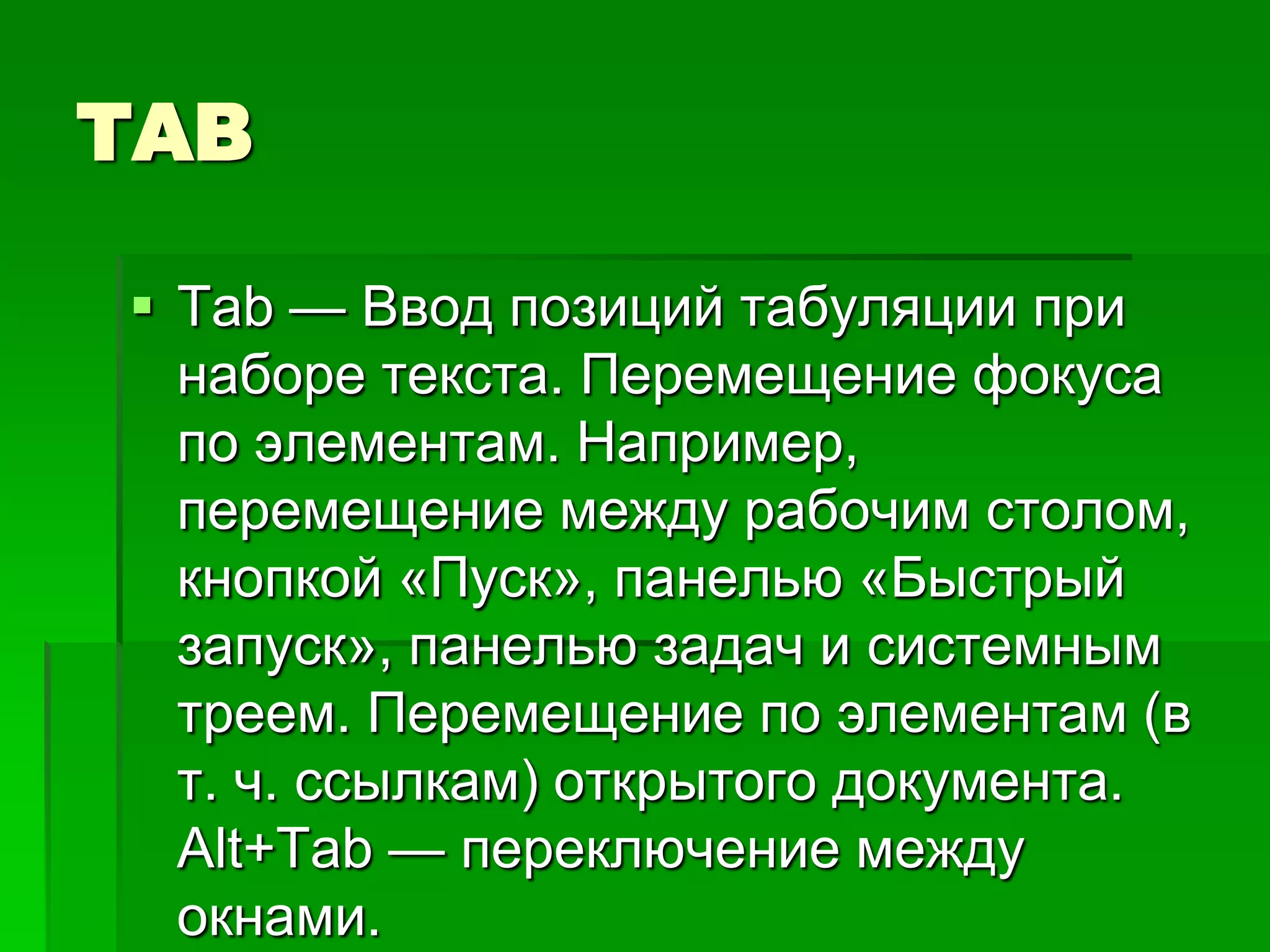TAB

 Tab — Ввод позиций табуляции при
  наборе текста. Перемещение фокуса
  по элементам. Например,
  перемещение между рабочим столом,
  кнопкой «Пуск», панелью «Быстрый
  запуск», панелью задач и системным
  треем. Перемещение по элементам (в
  т. ч. ссылкам) открытого документа.
  Alt+Tab — переключение между
  окнами.
 