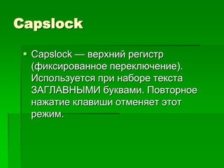 Capslock

  Capslock — верхний регистр
   (фиксированное переключение).
   Используется при наборе текста
   ЗАГЛАВНЫМИ буквами. Повторное
   нажатие клавиши отменяет этот
   режим.
 