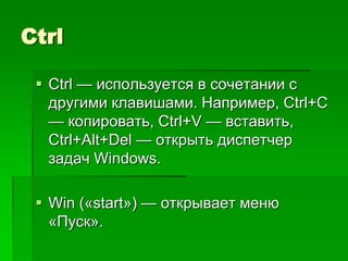 Ctrl

  Ctrl — используется в сочетании с
   другими клавишами. Например, Ctrl+C
   — копировать, Ctrl+V — вставить,
   Ctrl+Alt+Del — открыть диспетчер
   задач Windows.

  Win («start») — открывает меню
   «Пуск».
 